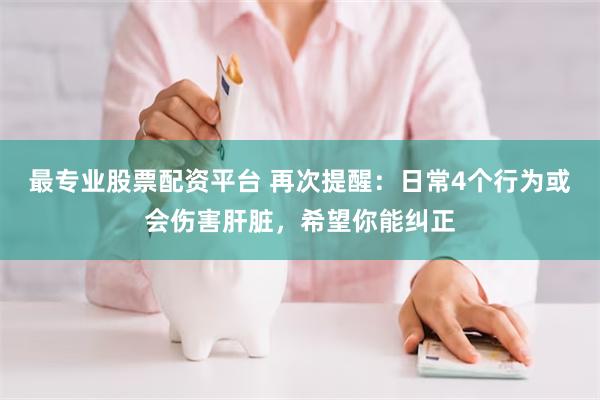 最专业股票配资平台 再次提醒：日常4个行为或会伤害肝脏，希望你能纠正