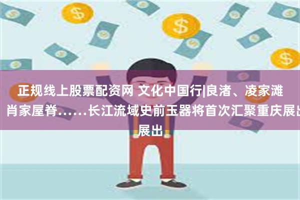 正规线上股票配资网 文化中国行|良渚、凌家滩、肖家屋脊……长江流域史前玉器将首次汇聚重庆展出