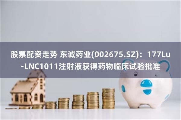 股票配资走势 东诚药业(002675.SZ)：177Lu-LNC1011注射液获得药物临床试验批准