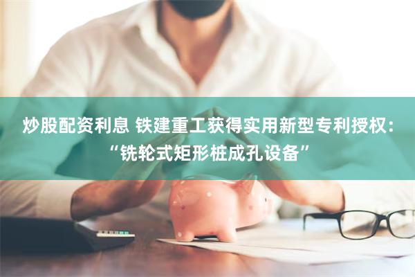 炒股配资利息 铁建重工获得实用新型专利授权：“铣轮式矩形桩成孔设备”