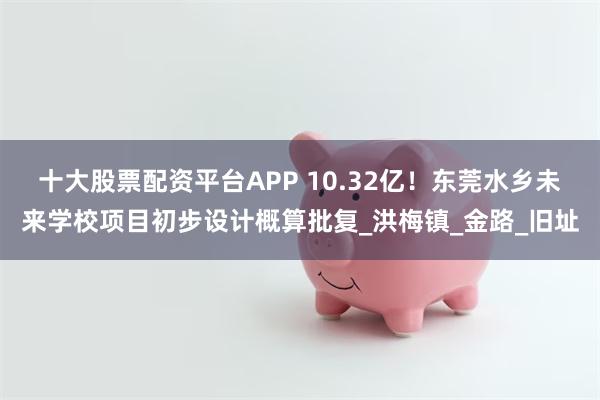十大股票配资平台APP 10.32亿！东莞水乡未来学校项目初步设计概算批复_洪梅镇_金路_旧址