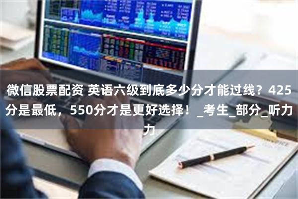 微信股票配资 英语六级到底多少分才能过线？425分是最低，550分才是更好选择！_考生_部分_听力