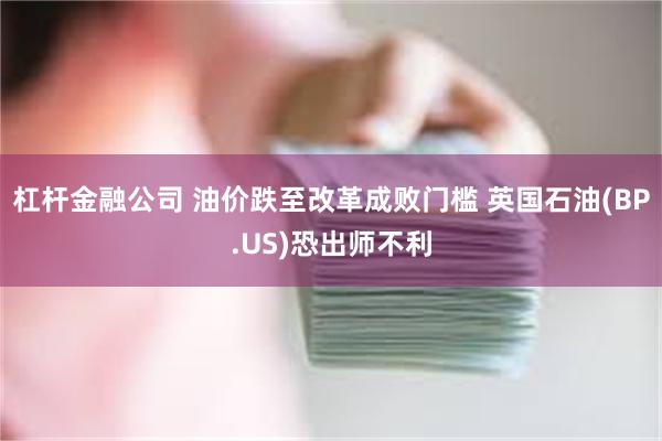杠杆金融公司 油价跌至改革成败门槛 英国石油(BP.US)恐出师不利