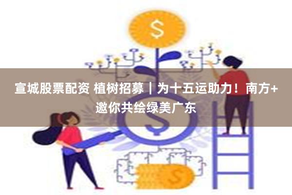 宣城股票配资 植树招募｜为十五运助力！南方+邀你共绘绿美广东