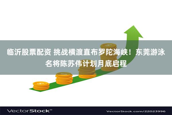 临沂股票配资 挑战横渡直布罗陀海峡！东莞游泳名将陈苏伟计划月底启程
