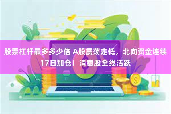 股票杠杆最多多少倍 A股震荡走低，北向资金连续17日加仓！消费股全线活跃