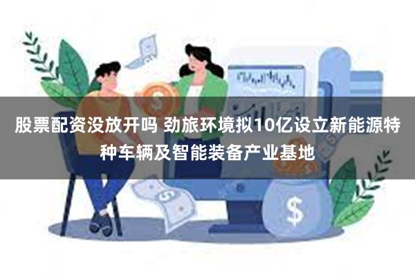 股票配资没放开吗 劲旅环境拟10亿设立新能源特种车辆及智能装备产业基地