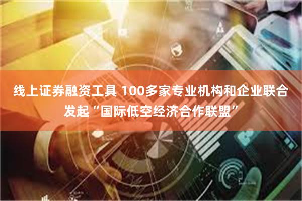 线上证券融资工具 100多家专业机构和企业联合发起“国际低空经济合作联盟”