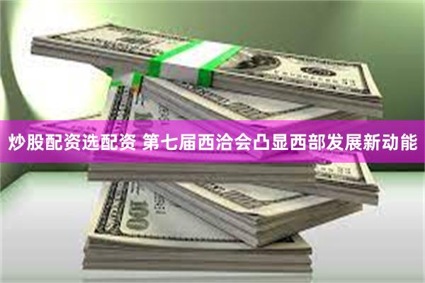 炒股配资选配资 第七届西洽会凸显西部发展新动能