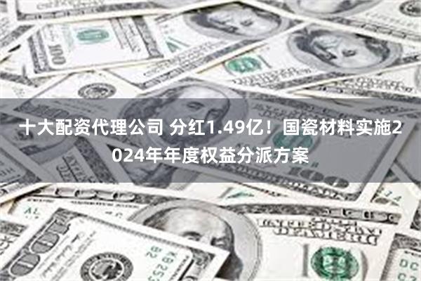 十大配资代理公司 分红1.49亿！国瓷材料实施2024年年度权益分派方案