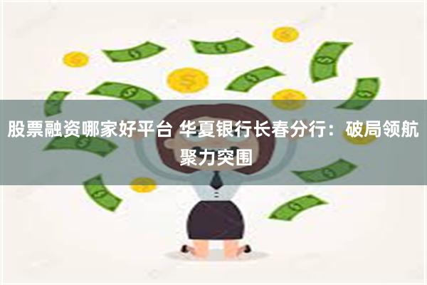 股票融资哪家好平台 华夏银行长春分行：破局领航 聚力突围