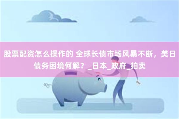 股票配资怎么操作的 全球长债市场风暴不断，美日债务困境何解？_日本_政府_拍卖