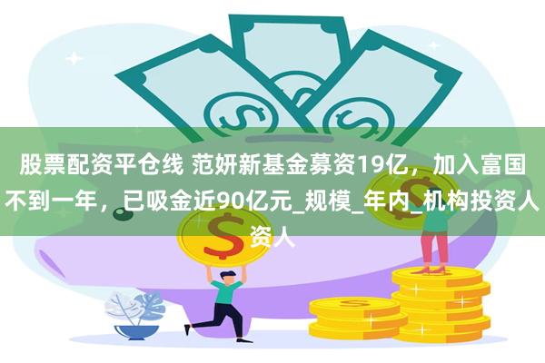股票配资平仓线 范妍新基金募资19亿，加入富国不到一年，已吸金近90亿元_规模_年内_机构投资人