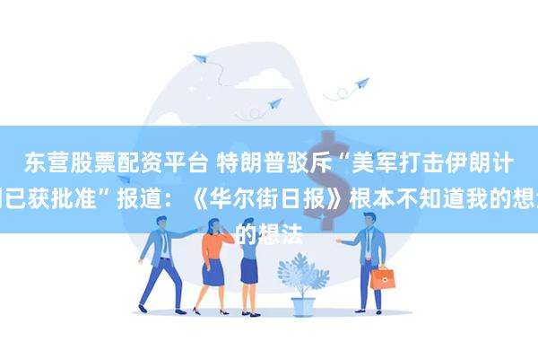 东营股票配资平台 特朗普驳斥“美军打击伊朗计划已获批准”报道：《华尔街日报》根本不知道我的想法