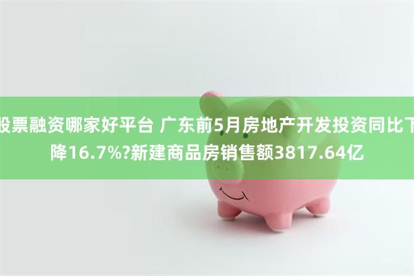 股票融资哪家好平台 广东前5月房地产开发投资同比下降16.7%?新建商品房销售额3817.64亿
