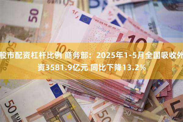 股市配资杠杆比例 商务部：2025年1-5月全国吸收外资3581.9亿元 同比下降13.2%