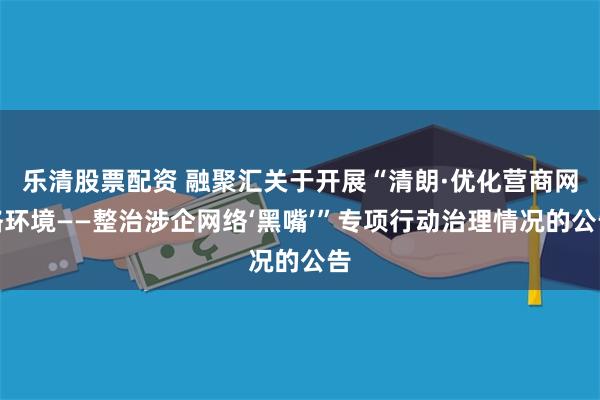 乐清股票配资 融聚汇关于开展“清朗·优化营商网络环境——整治涉企网络‘黑嘴’”专项行动治理情况的公告