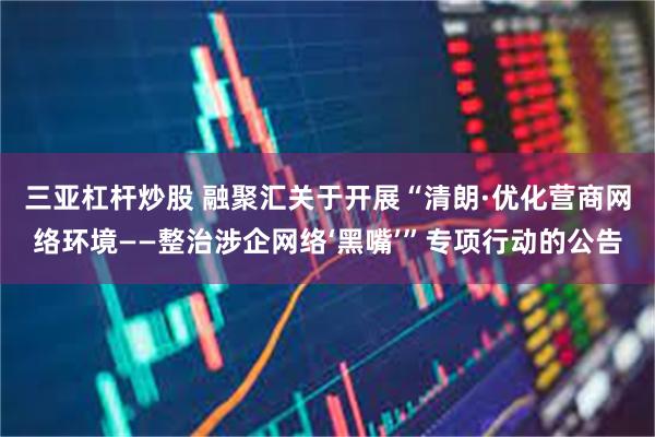 三亚杠杆炒股 融聚汇关于开展“清朗·优化营商网络环境——整治涉企网络‘黑嘴’”专项行动的公告