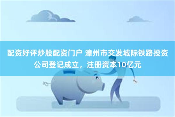 配资好评炒股配资门户 漳州市交发城际铁路投资公司登记成立，注册资本10亿元