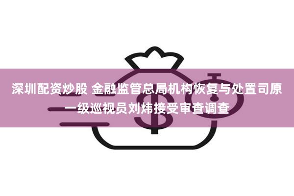 深圳配资炒股 金融监管总局机构恢复与处置司原一级巡视员刘炜接受审查调查