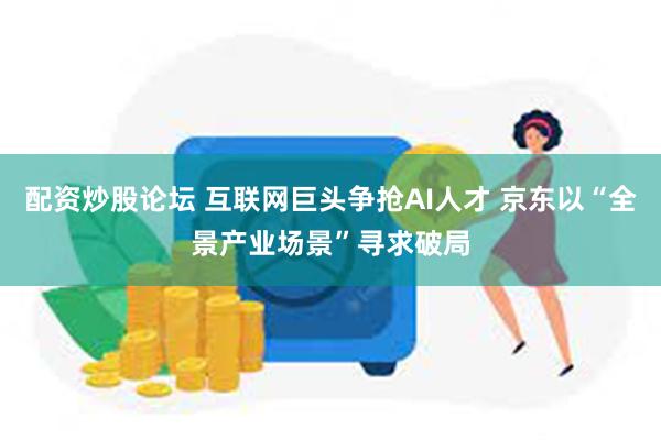 配资炒股论坛 互联网巨头争抢AI人才 京东以“全景产业场景”寻求破局