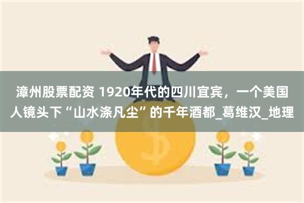 漳州股票配资 1920年代的四川宜宾，一个美国人镜头下“山水涤凡尘”的千年酒都_葛维汉_地理