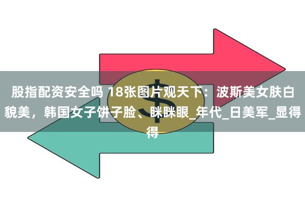 股指配资安全吗 18张图片观天下：波斯美女肤白貌美，韩国女子饼子脸、眯眯眼_年代_日美军_显得