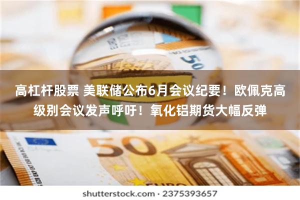 高杠杆股票 美联储公布6月会议纪要！欧佩克高级别会议发声呼吁！氧化铝期货大幅反弹