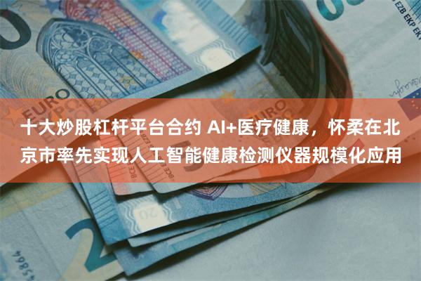 十大炒股杠杆平台合约 AI+医疗健康，怀柔在北京市率先实现人工智能健康检测仪器规模化应用