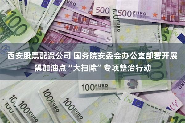 西安股票配资公司 国务院安委会办公室部署开展黑加油点“大扫除”专项整治行动