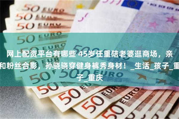 网上配资平台有哪些 45岁任重陪老婆逛商场，亲密和粉丝合影，孙骁骁穿健身裤秀身材！_生活_孩子_重庆