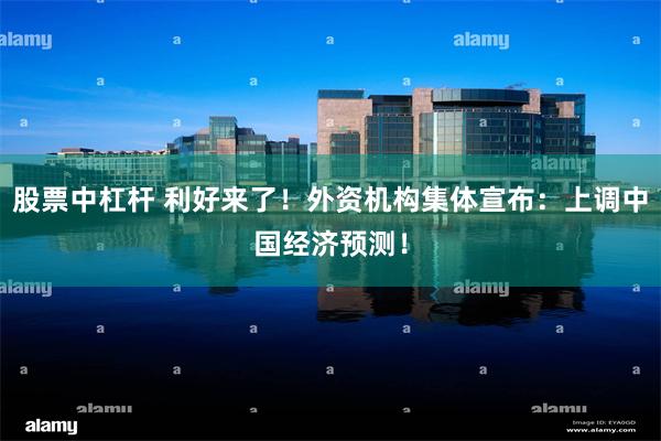 股票中杠杆 利好来了！外资机构集体宣布：上调中国经济预测！