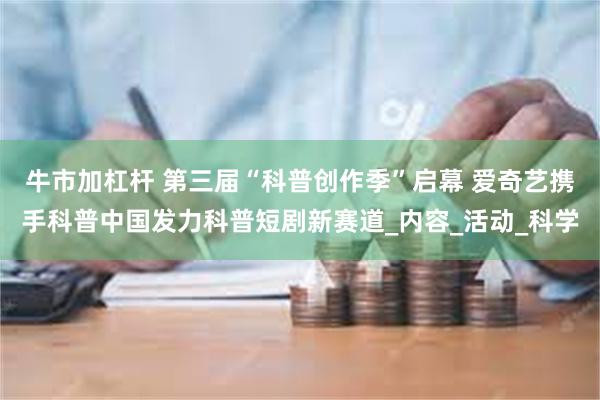 牛市加杠杆 第三届“科普创作季”启幕 爱奇艺携手科普中国发力科普短剧新赛道_内容_活动_科学
