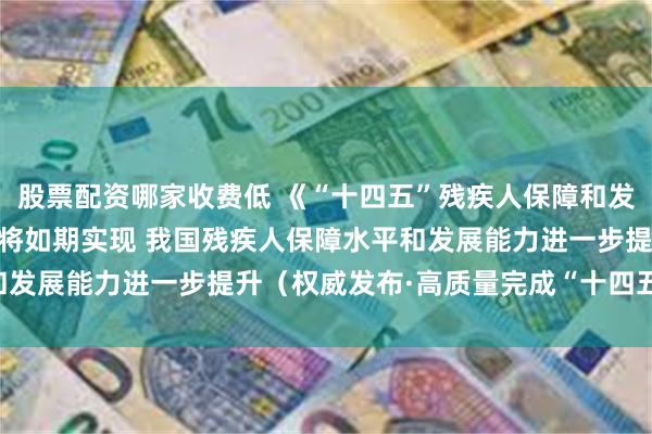 股票配资哪家收费低 《“十四五”残疾人保障和发展规划》11项主要指标将如期实现 我国残疾人保障水平和发展能力进一步提升（权威发布·高质量完成“十四五”规划）