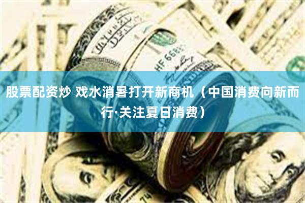股票配资炒 戏水消暑打开新商机（中国消费向新而行·关注夏日消费）