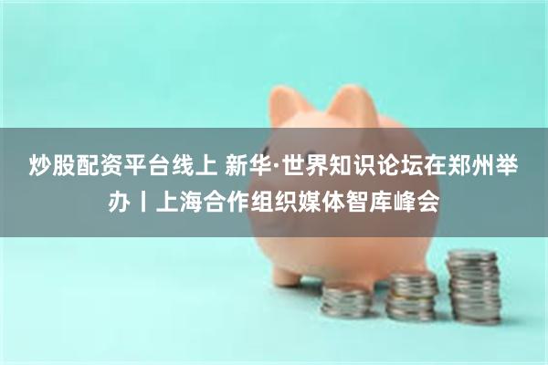 炒股配资平台线上 新华·世界知识论坛在郑州举办丨上海合作组织媒体智库峰会