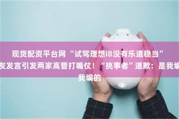 现货配资平台网 “试驾理想i8没有乐道稳当” 网友发言引发两家高管打嘴仗！“挑事者”道歉：是我编的