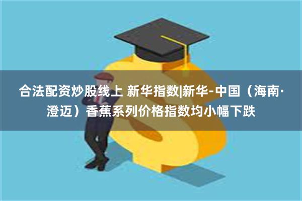 合法配资炒股线上 新华指数|新华-中国（海南·澄迈）香蕉系列价格指数均小幅下跌