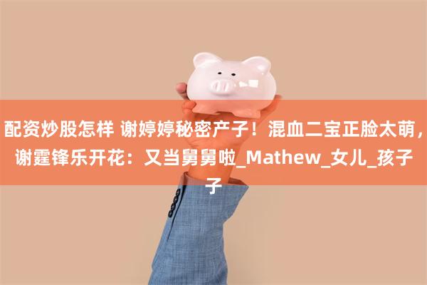 配资炒股怎样 谢婷婷秘密产子！混血二宝正脸太萌，谢霆锋乐开花：又当舅舅啦_Mathew_女儿_孩子
