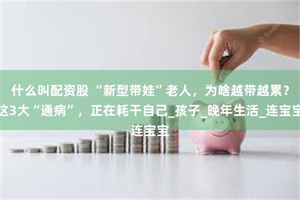 什么叫配资股 “新型带娃”老人，为啥越带越累？这3大“通病”，正在耗干自己_孩子_晚年生活_连宝宝