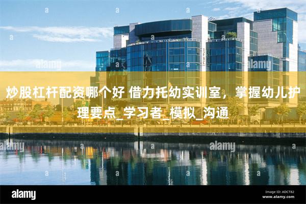 炒股杠杆配资哪个好 借力托幼实训室，掌握幼儿护理要点_学习者_模拟_沟通