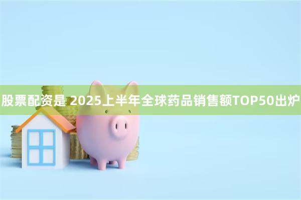 股票配资是 2025上半年全球药品销售额TOP50出炉