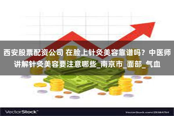 西安股票配资公司 在脸上针灸美容靠谱吗？中医师讲解针灸美容要注意哪些_南京市_面部_气血
