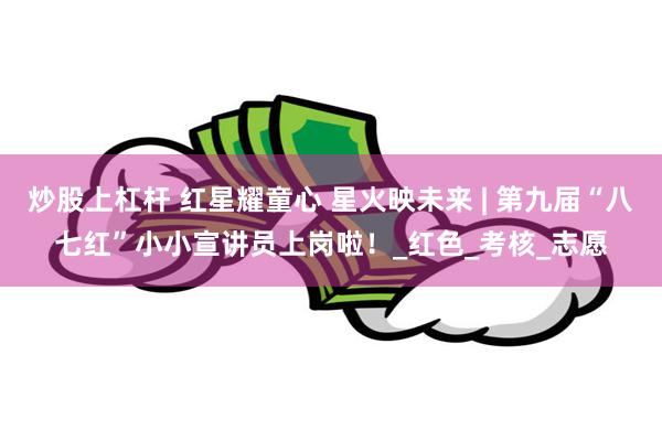 炒股上杠杆 红星耀童心 星火映未来 | 第九届“八七红”小小宣讲员上岗啦！_红色_考核_志愿