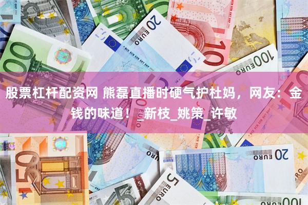 股票杠杆配资网 熊磊直播时硬气护杜妈，网友：金钱的味道！_新枝_姚策_许敏