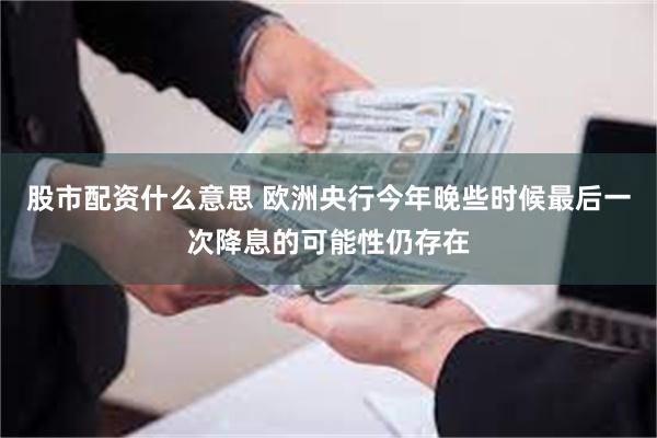 股市配资什么意思 欧洲央行今年晚些时候最后一次降息的可能性仍存在