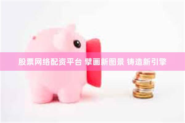 股票网络配资平台 擘画新图景 铸造新引擎
