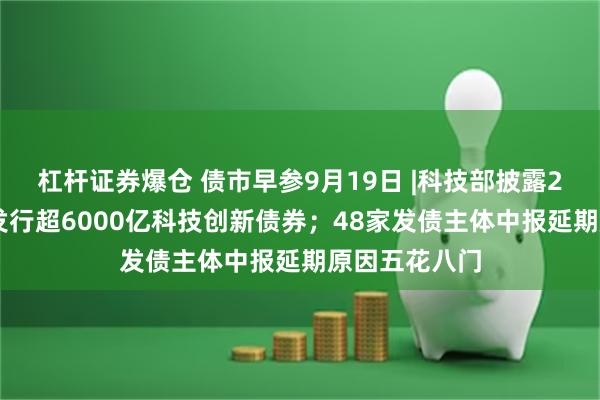 杠杆证券爆仓 债市早参9月19日 |科技部披露288家主体已发行超6000亿科技创新债券;48家发债主体中报延期原因五花八门