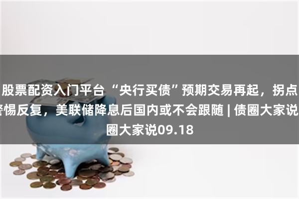股票配资入门平台 “央行买债”预期交易再起，拐点临近警惕反复，美联储降息后国内或不会跟随 | 债圈大家说09.18