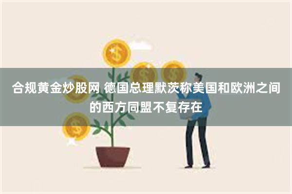 合规黄金炒股网 德国总理默茨称美国和欧洲之间的西方同盟不复存在
